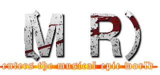 （Ｍ Ｒ） (enters the musical epic world)