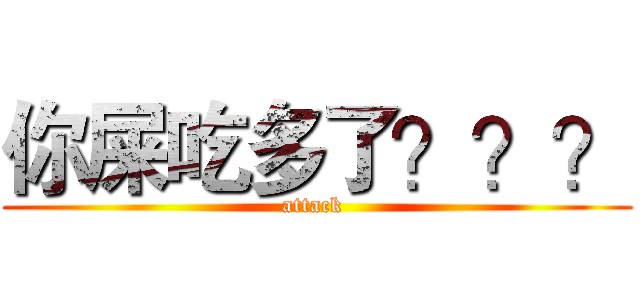 你屎吃多了？？？ (attack )