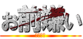 お前嫌い (いやいや)