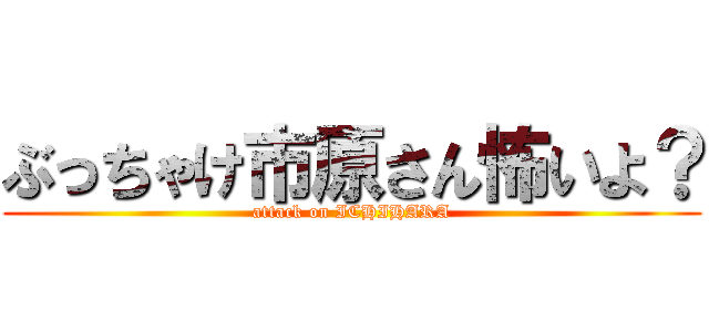 ぶっちゃけ市原さん怖いよ？ (attack on ICHIHARA)