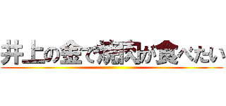 井上の金で焼肉が食べたい ()