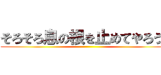 そろそろ息の根を止めてやろうか ()