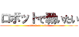 ロボットで戦いたい (attack on robot)