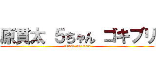 原貫太 ５ちゃん ゴキブリ (attack on titan)