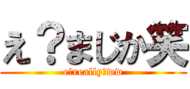 え？まじか笑 (e?really?ww)