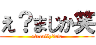 え？まじか笑 (e?really?ww)