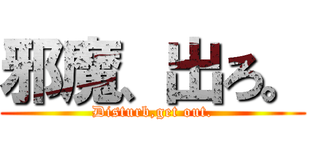 邪魔、出ろ。 (Disturb,get out.)