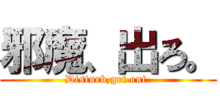 邪魔、出ろ。 (Disturb,get out.)