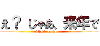 え？ じゃあ、来年で (what?  nextyear!)