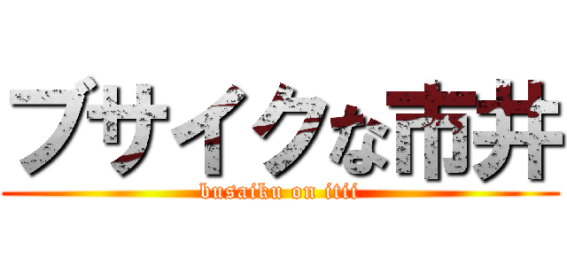 ブサイクな市井 (busaiku on itii)