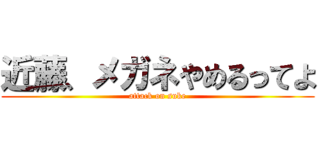 近藤、メガネやめるってよ (attack on suke)