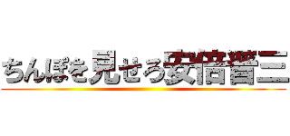 ちんぽを見せろ安倍晋三 ()