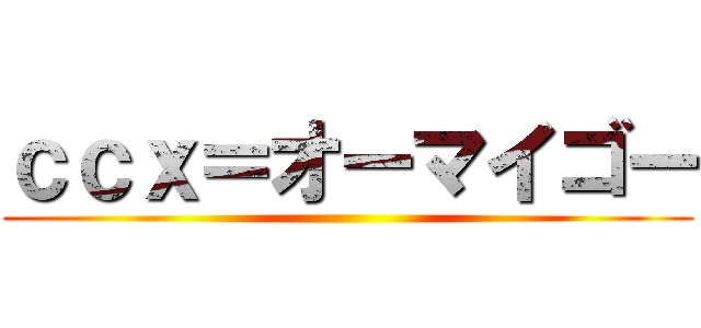 ｃｃｘ＝オーマイゴー ()