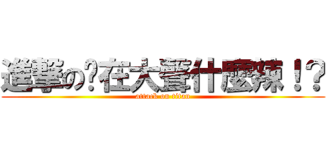 進撃の您在大聲什麼辣！？ (attack on titan)