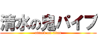 清水の鬼パイプ (attack on titan)