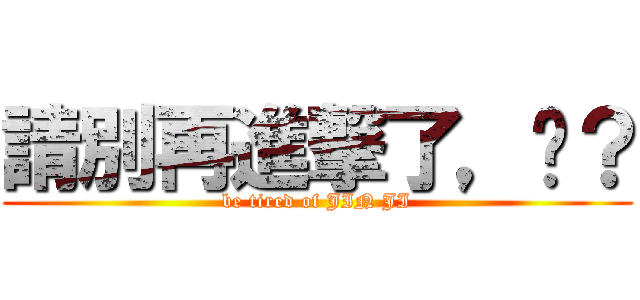 請別再進撃了，懂？ (be tired of JIN JI)