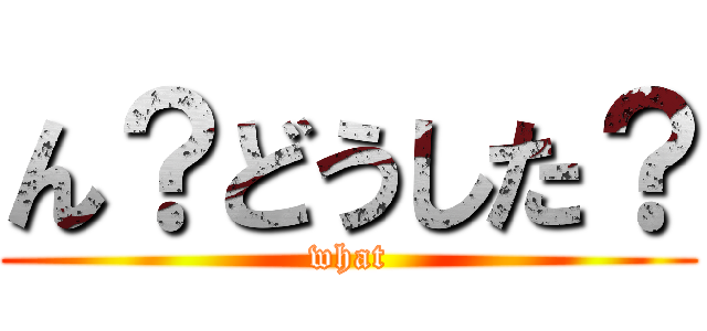 ん？どうした？ (what)