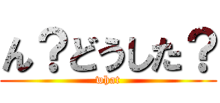 ん？どうした？ (what)