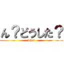 ん？どうした？ (what)