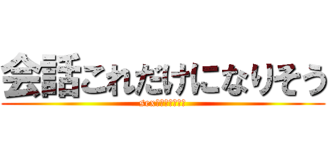 会話これだけになりそう (sexだけになりそう)
