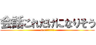 会話これだけになりそう (sexだけになりそう)