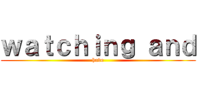 ｗａｔｃｈｉｎｇ ａｎｄ (have)