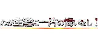 わが生涯に一片の悔いなし！！  ()
