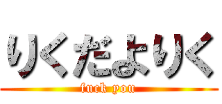 りくだよりく (fuck you)