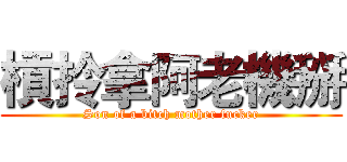 槓拎拿阿老機掰 (Son of a bitch mother fucker)