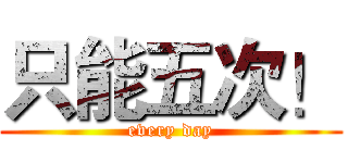 只能五次！ (every day)