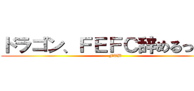 ドラゴン、ＦＥＦＣ辞めるってよ！ (FTB)