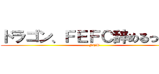 ドラゴン、ＦＥＦＣ辞めるってよ！ (FTB)