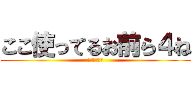 ここ使ってるお前ら４ね (おまえら４ね)