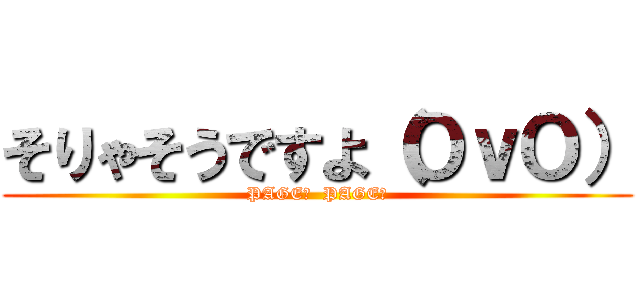 そりゃそうですよ（ＯｖＯ） (PAGE♪  PAGE♪)