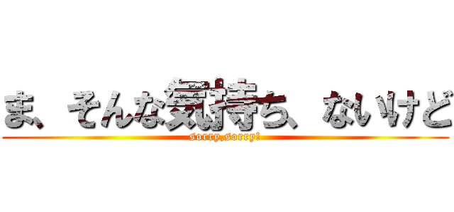 ま、そんな気持ち、ないけど (sorry,sorry!)