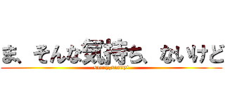 ま、そんな気持ち、ないけど (sorry,sorry!)