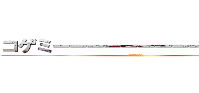 コゲミーーーーーーーーーーーーン (まじでうまそう)