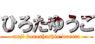ひろたゆうご (maji konoshashin warota)