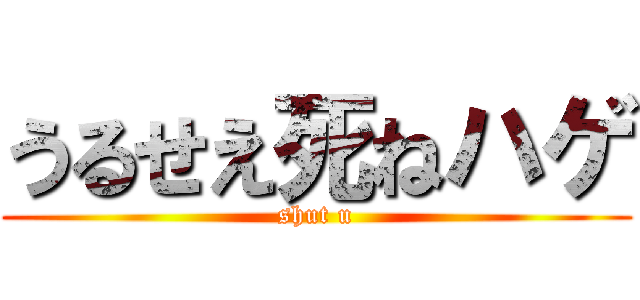 うるせえ死ねハゲ (shut u)
