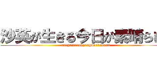 沙英が生きる今日が素晴らしい (saegaikirukyougasubarasii)