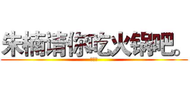 朱楠请你吃火锅吧。 (可好？)