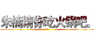 朱楠请你吃火锅吧。 (可好？)