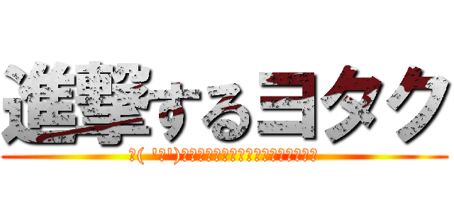 進撃するヨタク (＼( 'ω')／ﾋｨﾔｯﾊｧｧｧｧｧｧｧｱ！！！)