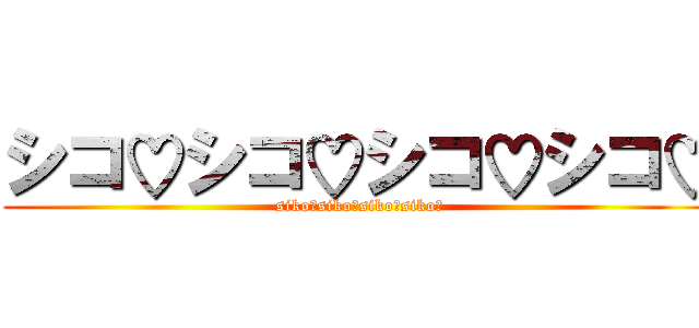 シコ♡シコ♡シコ♡シコ♡ (siko♡siko♡siko♡siko♡)