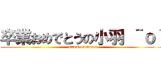 卒業おめでとうの小羽 ＾ｏ＾ (attack on Aries)