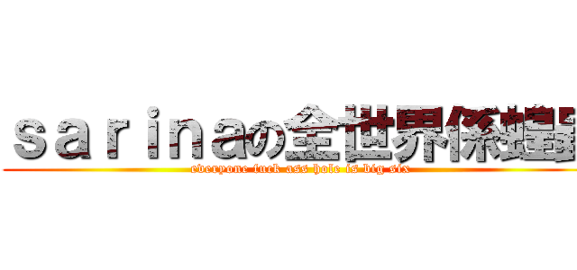 ｓａｒｉｎａの全世界係蝗蟲 (everyone fuck ass hole is big six )