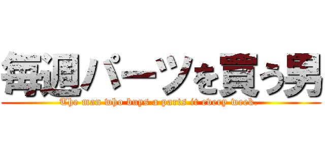 毎週パーツを買う男 (The man who buys a parts it every week. )