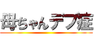 母ちゃんデブ症 ()