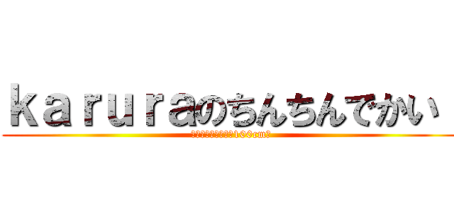 ｋａｒｕｒａのちんちんでかい！ (その大きさなんと！100cm！)