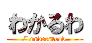 わかるわ (I understood)